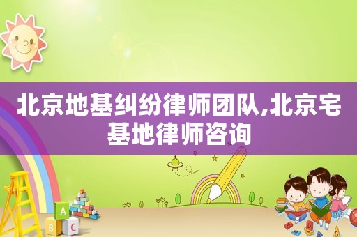 北京地基糾紛律師團隊,北京宅基地律師咨詢