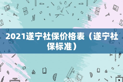 2021遂寧社保價(jià)格表（遂寧社保標(biāo)準(zhǔn)）