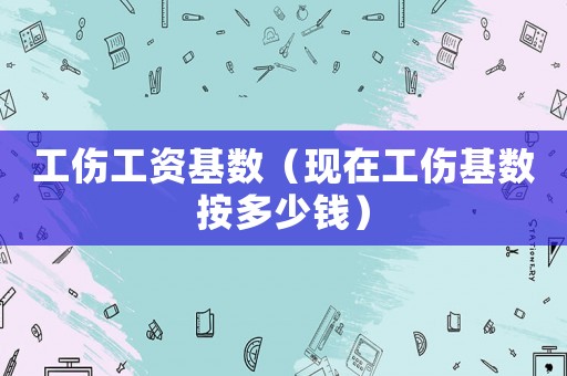 工傷工資基數(shù)（現(xiàn)在工傷基數(shù)按多少錢）