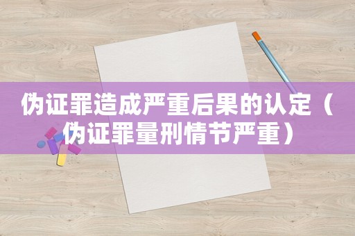 偽證罪造成嚴重后果的認定（偽證罪量刑情節(jié)嚴重）