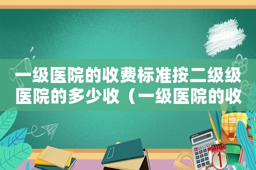 一級(jí)醫(yī)院的收費(fèi)標(biāo)準(zhǔn)按二級(jí)級(jí)醫(yī)院的多少收（一級(jí)醫(yī)院的收費(fèi)標(biāo)準(zhǔn)）