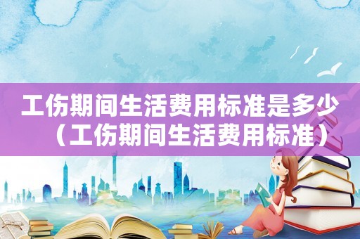 工傷期間生活費(fèi)用標(biāo)準(zhǔn)是多少（工傷期間生活費(fèi)用標(biāo)準(zhǔn)）
