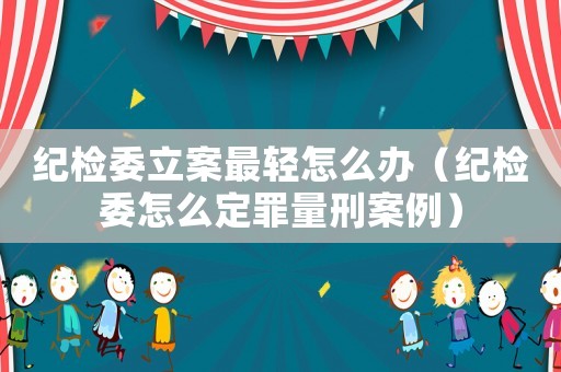 紀(jì)檢委立案最輕怎么辦（紀(jì)檢委怎么定罪量刑案例）