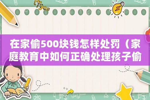 在家偷500塊錢怎樣處罰（家庭教育中如何正確處理孩子偷盜問題）