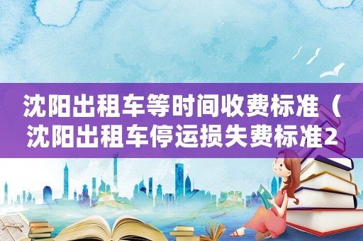 沈陽(yáng)出租車等時(shí)間收費(fèi)標(biāo)準(zhǔn)（沈陽(yáng)出租車停運(yùn)損失費(fèi)標(biāo)準(zhǔn)270元）