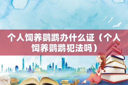 個(gè)人飼養(yǎng)鸚鵡辦什么證（個(gè)人飼養(yǎng)鸚鵡犯法嗎）