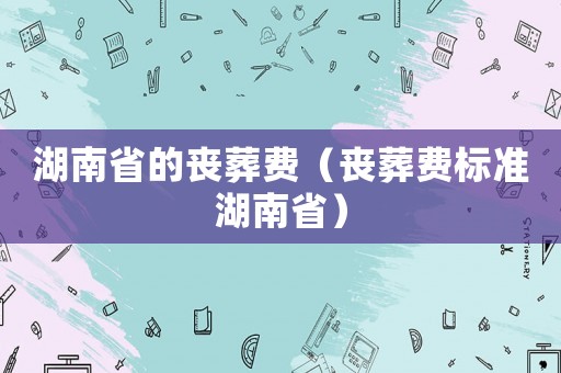 湖南省的喪葬費(fèi)（喪葬費(fèi)標(biāo)準(zhǔn)湖南省）