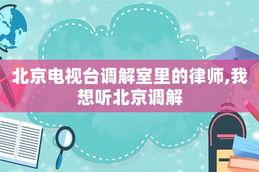 北京電視臺(tái)調(diào)解室里的律師,我想聽北京調(diào)解