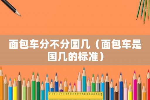 面包車(chē)分不分國(guó)幾（面包車(chē)是國(guó)幾的標(biāo)準(zhǔn)）