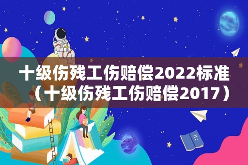 十級(jí)傷殘工傷賠償2022標(biāo)準(zhǔn)（十級(jí)傷殘工傷賠償2017）