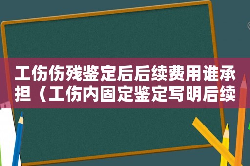 工傷傷殘鑒定后后續(xù)費(fèi)用誰(shuí)承擔(dān)（工傷內(nèi)固定鑒定寫明后續(xù)費(fèi)用承諾）