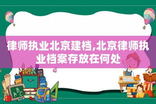 律師執(zhí)業(yè)北京建檔,北京律師執(zhí)業(yè)檔案存放在何處