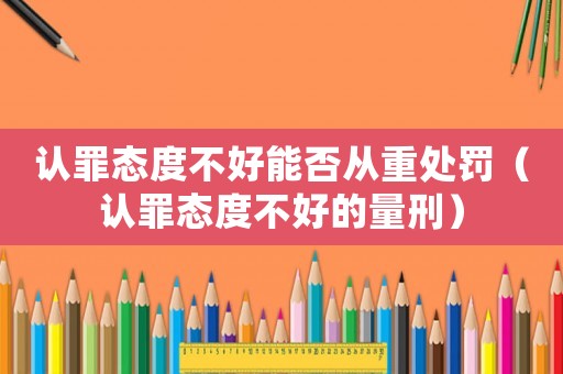 認(rèn)罪態(tài)度不好能否從重處罰（認(rèn)罪態(tài)度不好的量刑）