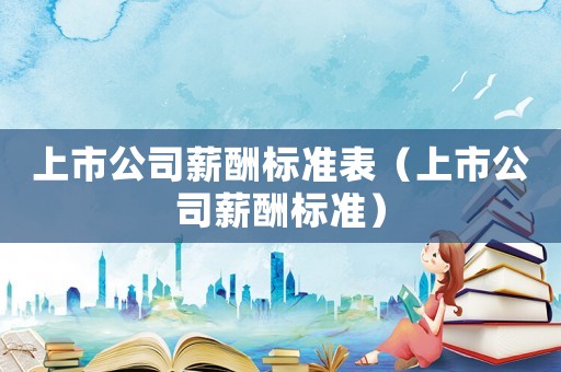 上市公司薪酬標(biāo)準(zhǔn)表（上市公司薪酬標(biāo)準(zhǔn)）