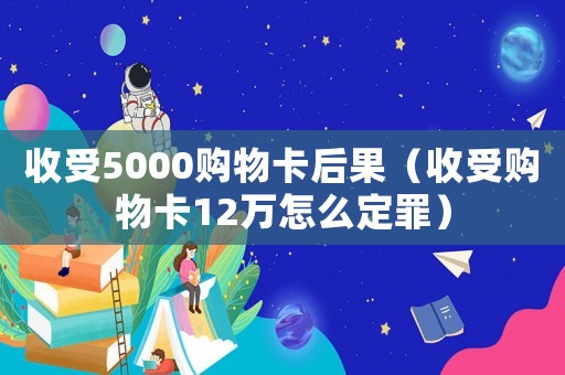 收受5000購(gòu)物卡后果（收受購(gòu)物卡12萬(wàn)怎么定罪）