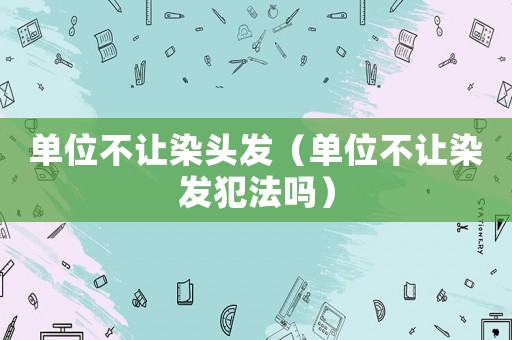 單位不讓染頭發(fā)（單位不讓染發(fā)犯法嗎）