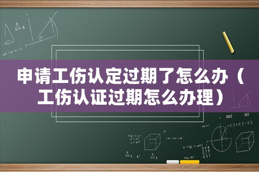 申請工傷認(rèn)定過期了怎么辦（工傷認(rèn)證過期怎么辦理）