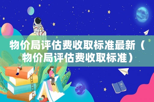 物價(jià)局評估費(fèi)收取標(biāo)準(zhǔn)最新（物價(jià)局評估費(fèi)收取標(biāo)準(zhǔn)）