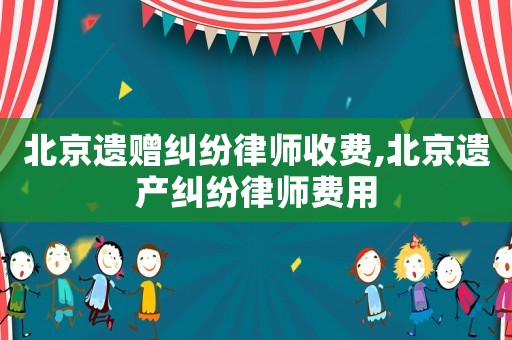 北京遺贈糾紛律師收費,北京遺產(chǎn)糾紛律師費用