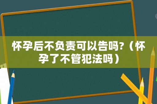 懷孕后不負(fù)責(zé)可以告嗎?（懷孕了不管犯法嗎）
