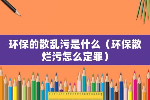環(huán)保的散亂污是什么（環(huán)保散爛污怎么定罪）