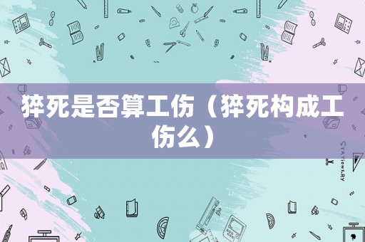 猝死是否算工傷（猝死構(gòu)成工傷么）