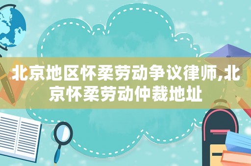北京地區(qū)懷柔勞動爭議律師,北京懷柔勞動仲裁地址