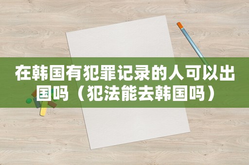 在韓國有犯罪記錄的人可以出國嗎（犯法能去韓國嗎）