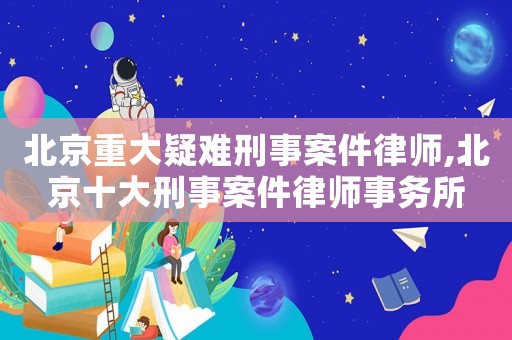 北京重大疑難刑事案件律師,北京十大刑事案件律師事務(wù)所