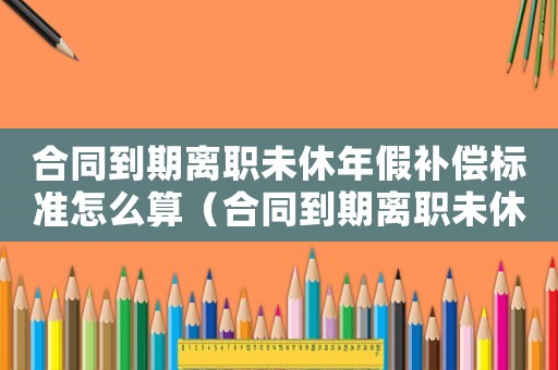 合同到期離職未休年假補(bǔ)償標(biāo)準(zhǔn)怎么算（合同到期離職未休年假補(bǔ)償標(biāo)準(zhǔn)）