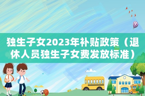 獨(dú)生子女2023年補(bǔ)貼政策（退休人員獨(dú)生子女費(fèi)發(fā)放標(biāo)準(zhǔn)）