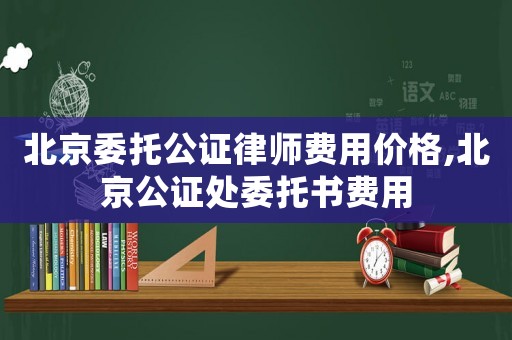 北京委托公證律師費(fèi)用價(jià)格,北京公證處委托書費(fèi)用