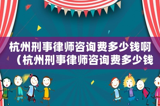 杭州刑事律師咨詢費(fèi)多少錢啊（杭州刑事律師咨詢費(fèi)多少錢）