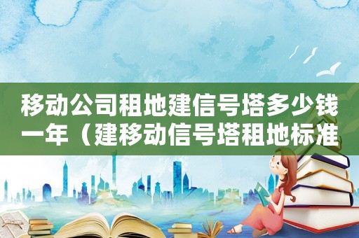 移動(dòng)公司租地建信號(hào)塔多少錢一年（建移動(dòng)信號(hào)塔租地標(biāo)準(zhǔn)）