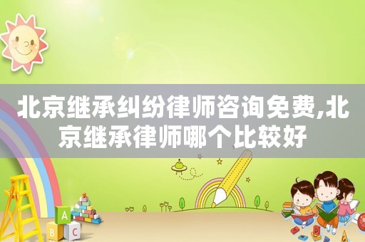 北京繼承糾紛律師咨詢免費(fèi),北京繼承律師哪個(gè)比較好