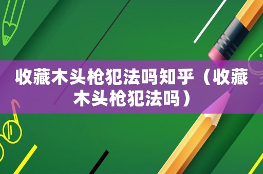收藏木頭槍犯法嗎知乎（收藏木頭槍犯法嗎）