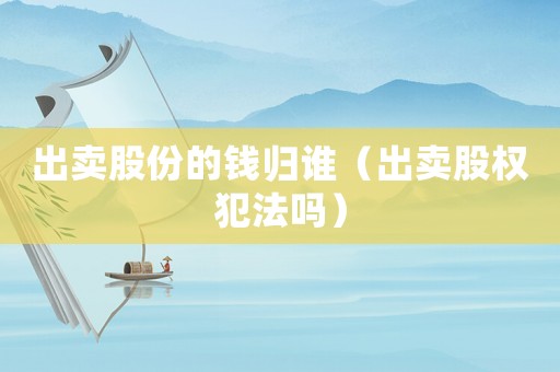 出賣股份的錢歸誰（出賣股權(quán)犯法嗎）
