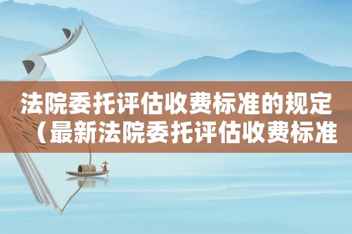法院委托評估收費標準的規(guī)定（最新法院委托評估收費標準）
