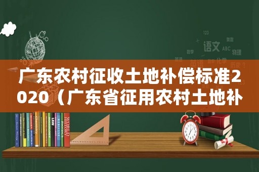 廣東農(nóng)村征收土地補(bǔ)償標(biāo)準(zhǔn)2020（廣東省征用農(nóng)村土地補(bǔ)償標(biāo)準(zhǔn)）