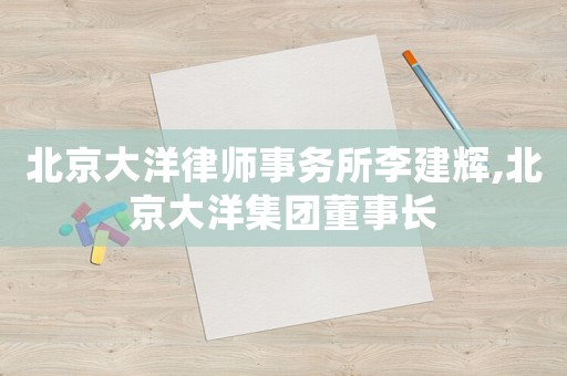 北京大洋律師事務(wù)所李建輝,北京大洋集團(tuán)董事長