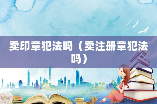 賣印章犯法嗎（賣注冊(cè)章犯法嗎）