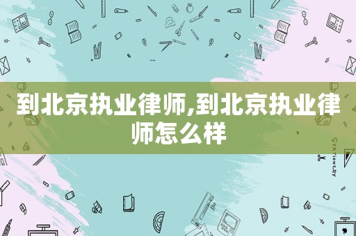 到北京執(zhí)業(yè)律師,到北京執(zhí)業(yè)律師怎么樣