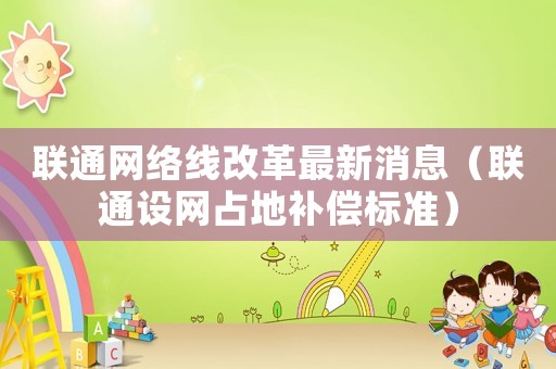 聯(lián)通網(wǎng)絡(luò)線改革最新消息（聯(lián)通設(shè)網(wǎng)占地補(bǔ)償標(biāo)準(zhǔn)）