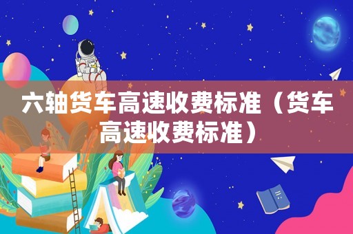 六軸貨車高速收費(fèi)標(biāo)準(zhǔn)（貨車高速收費(fèi)標(biāo)準(zhǔn)）