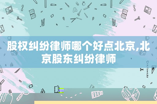 股權(quán)糾紛律師哪個(gè)好點(diǎn)北京,北京股東糾紛律師