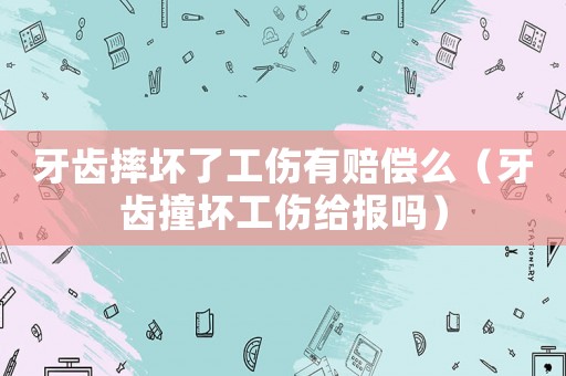 牙齒摔壞了工傷有賠償么（牙齒撞壞工傷給報(bào)嗎）