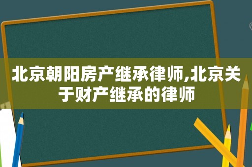 北京朝陽房產(chǎn)繼承律師,北京關(guān)于財產(chǎn)繼承的律師