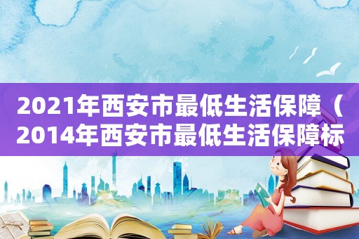 2021年西安市最低生活保障（2014年西安市最低生活保障標(biāo)準(zhǔn)）