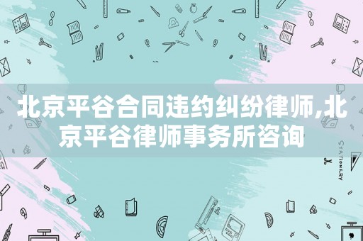 北京平谷合同違約糾紛律師,北京平谷律師事務(wù)所咨詢