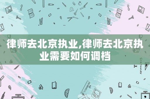 律師去北京執(zhí)業(yè),律師去北京執(zhí)業(yè)需要如何調(diào)檔